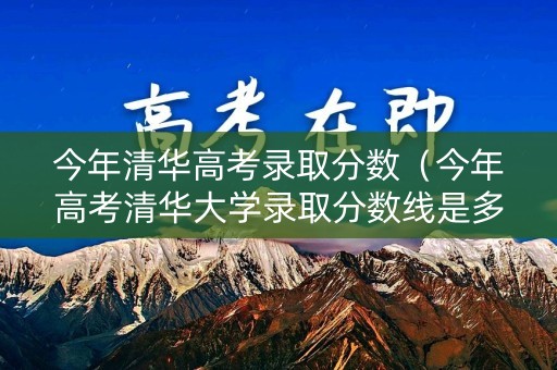 今年清华高考录取分数（今年高考清华大学录取分数线是多少）