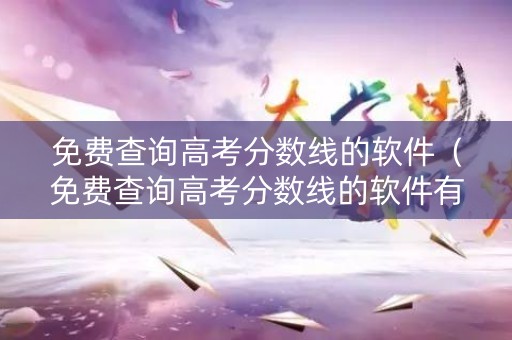 免费查询高考分数线的软件（免费查询高考分数线的软件有哪些）