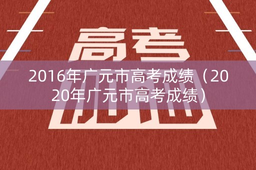 2016年广元市高考成绩（2020年广元市高考成绩）