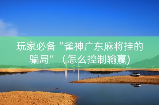 玩家必备“雀神广东麻将挂的骗局”（怎么控制输赢)