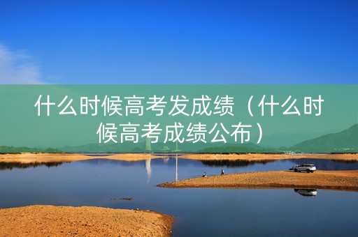 什么时候高考发成绩（什么时候高考成绩公布）