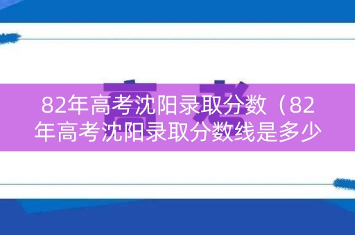82年高考沈阳录取分数（82年高考沈阳录取分数线是多少）