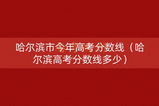 哈尔滨市今年高考分数线（哈尔滨高考分数线多少）