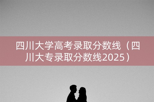 四川大学高考录取分数线（四川大专录取分数线2025）