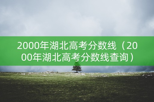 2000年湖北高考分数线（2000年湖北高考分数线查询）
