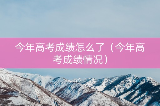 今年高考成绩怎么了（今年高考成绩情况）