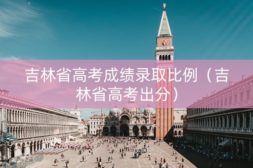 吉林省高考成绩录取比例（吉林省高考出分）