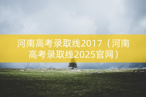 河南高考录取线2017（河南高考录取线2025官网）
