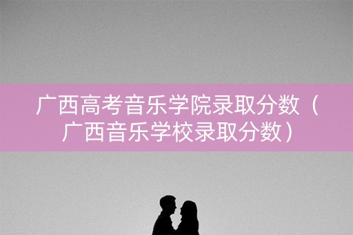 广西高考音乐学院录取分数（广西音乐学校录取分数）