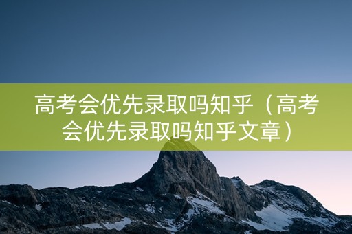 高考会优先录取吗知乎（高考会优先录取吗知乎文章）