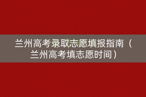 兰州高考录取志愿填报指南（兰州高考填志愿时间）