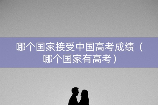 哪个国家接受中国高考成绩（哪个国家有高考）