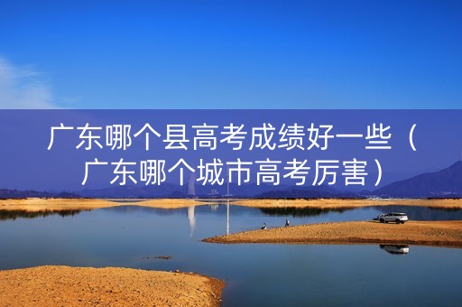 广东哪个县高考成绩好一些（广东哪个城市高考厉害）
