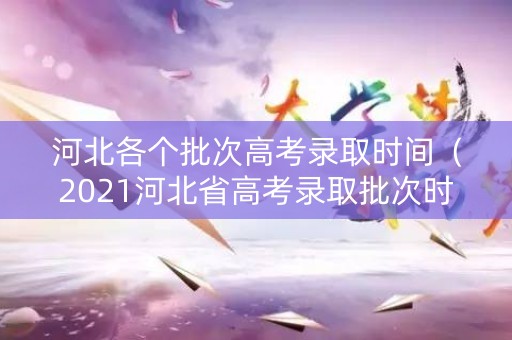 河北各个批次高考录取时间（2021河北省高考录取批次时间）