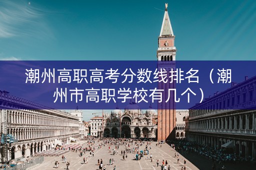 潮州高职高考分数线排名（潮州市高职学校有几个）