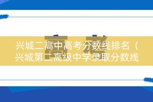 兴城二高中高考分数线排名（兴城第二高级中学录取分数线）