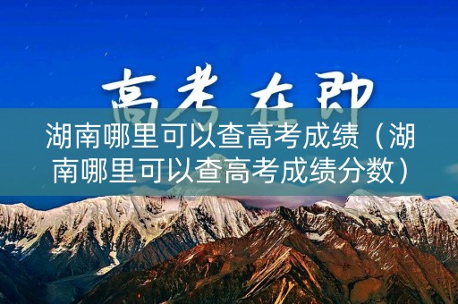 湖南哪里可以查高考成绩（湖南哪里可以查高考成绩分数）