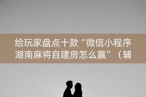 给玩家盘点十款“微信小程序湖南麻将自建房怎么赢”（辅助器通用版)