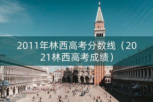 2011年林西高考分数线（2021林西高考成绩）