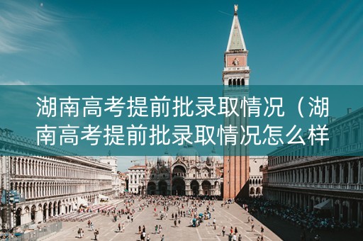 湖南高考提前批录取情况（湖南高考提前批录取情况怎么样）