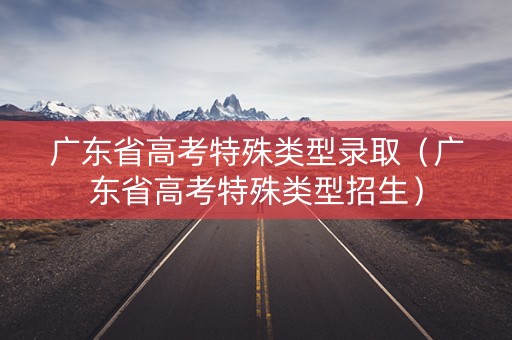 广东省高考特殊类型录取（广东省高考特殊类型招生）