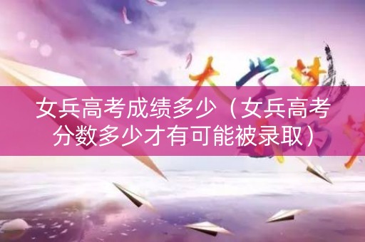 女兵高考成绩多少（女兵高考分数多少才有可能被录取）