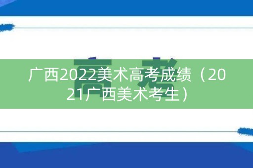 广西2022美术高考成绩（2021广西美术考生）