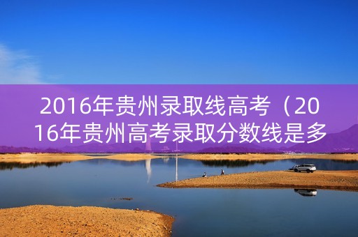 2016年贵州录取线高考（2016年贵州高考录取分数线是多少）