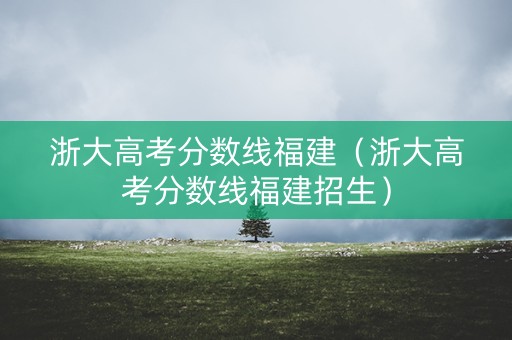 浙大高考分数线福建（浙大高考分数线福建招生）