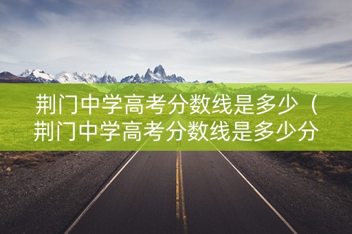 荆门中学高考分数线是多少（荆门中学高考分数线是多少分）