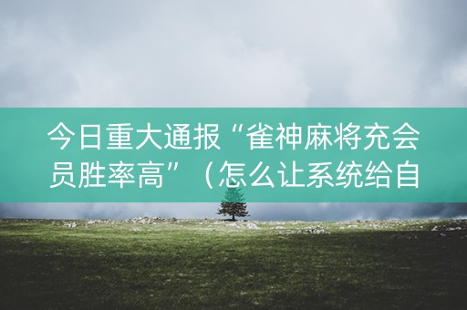 今日重大通报“雀神麻将充会员胜率高”（怎么让系统给自己好牌)