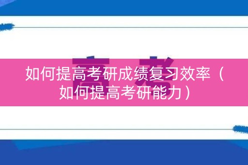 如何提高考研成绩复习效率（如何提高考研能力）