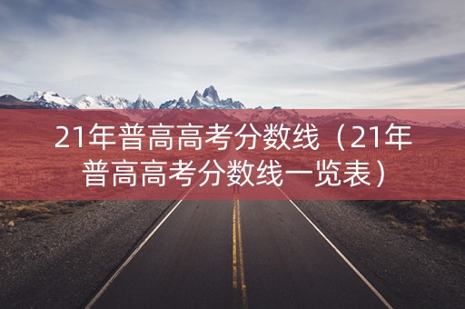 21年普高高考分数线（21年普高高考分数线一览表）