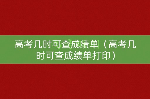 高考几时可查成绩单（高考几时可查成绩单打印）