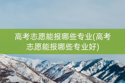 高考志愿能报哪些专业(高考志愿能报哪些专业好)
