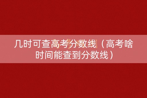 几时可查高考分数线（高考啥时间能查到分数线）