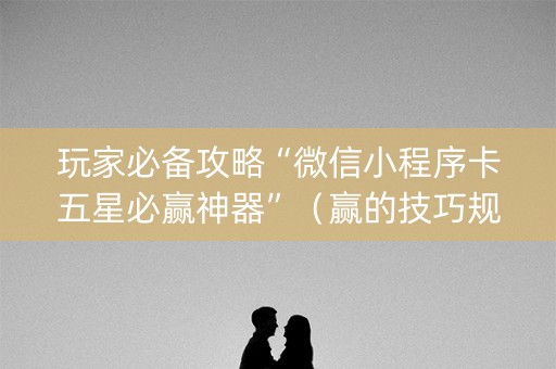 玩家必备攻略“微信小程序卡五星必赢神器”（赢的技巧规律)
