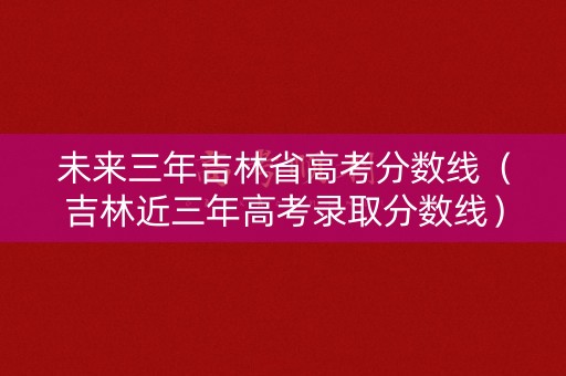 未来三年吉林省高考分数线（吉林近三年高考录取分数线）