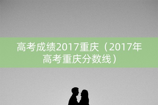 高考成绩2017重庆（2017年高考重庆分数线）