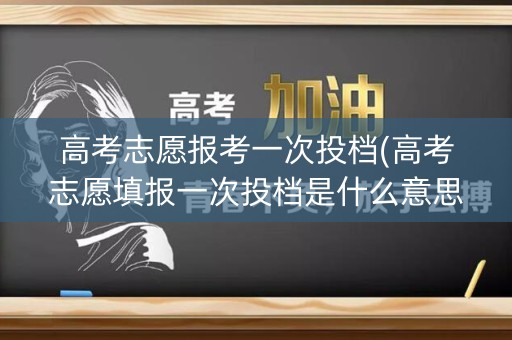 高考志愿报考一次投档(高考志愿填报一次投档是什么意思)