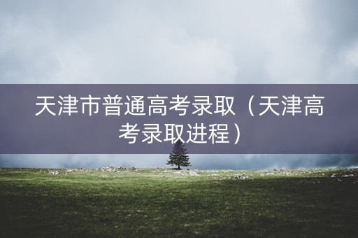 天津市普通高考录取（天津高考录取进程）
