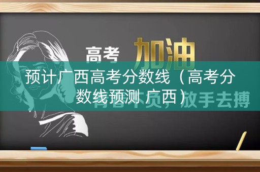 预计广西高考分数线（高考分数线预测 广西）
