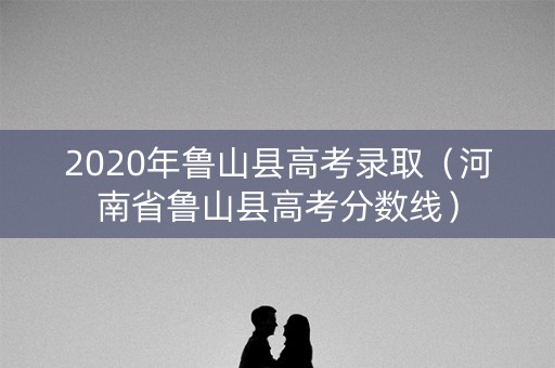 2020年鲁山县高考录取（河南省鲁山县高考分数线）