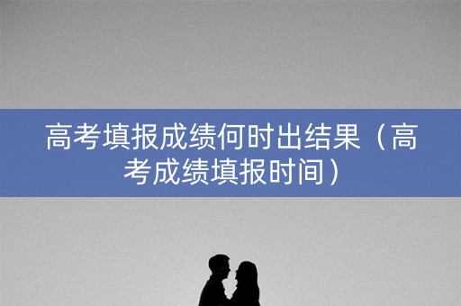 高考填报成绩何时出结果（高考成绩填报时间）