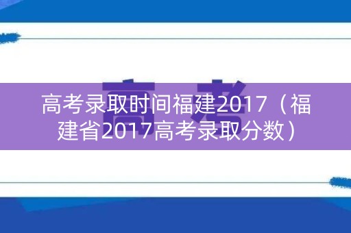 高考录取时间福建2017（福建省2017高考录取分数）