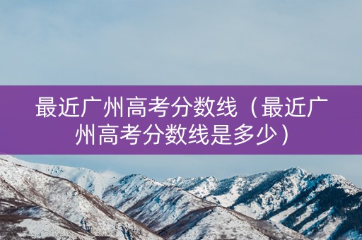 最近广州高考分数线（最近广州高考分数线是多少）