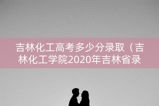 吉林化工高考多少分录取（吉林化工学院2020年吉林省录取分数线）