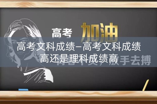 高考文科成绩—高考文科成绩高还是理科成绩高