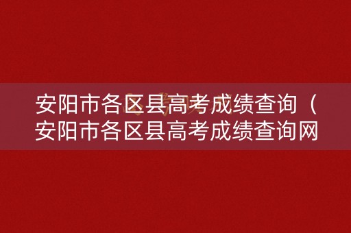 安阳市各区县高考成绩查询（安阳市各区县高考成绩查询网站）