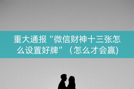 重大通报“微信财神十三张怎么设置好牌”（怎么才会赢)